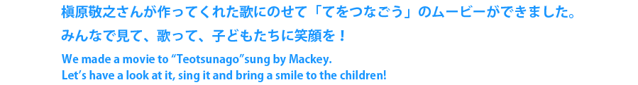 槇原敬之さんが作ってくれた歌にのせて「てをつなごう」のムービーができました。みんなで見て、歌って、子どもたちに笑顔を！